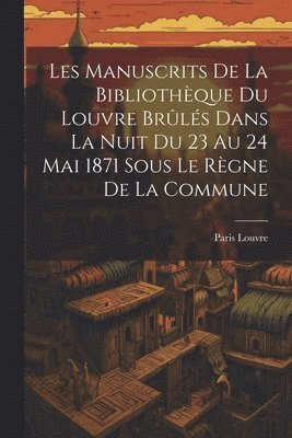 Les Manuscrits De La Bibliothèque Du Louvre Brûlés Dans La Nuit Du 23 Au 24 Mai 1871 Sous Le Règne De La Commune
