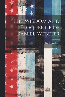 Daniel Webster - Wisdom and Eloquence of Daniel Webster, Häftad