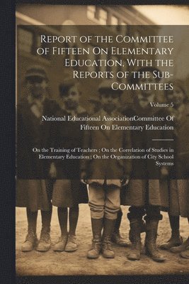 Report of the Committee of Fifteen On Elementary Education, With the Reports of the Sub-Committees 1