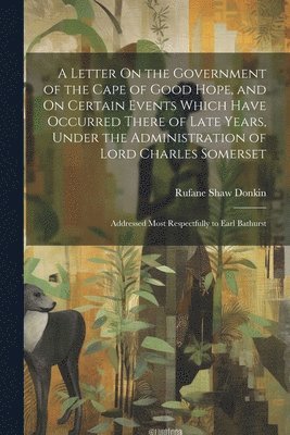 A Letter On the Government of the Cape of Good Hope, and On Certain Events Which Have Occurred There of Late Years, Under the Administration of Lord Charles Somerset 1