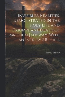 Invisibles, Realities, Demonstrated in the Holy Life and Triumphant Death of Mr. John Janeway. With an Intr. by S.R. Hall 1