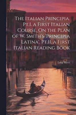 The Italian Principia. Pt.I. a First Italian Course, On the Plan of W. Smith's 'Principia Latina'. Pt.II. a First Italian Reading Book 1