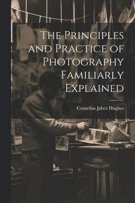 The Principles and Practice of Photography Familiarly Explained 1