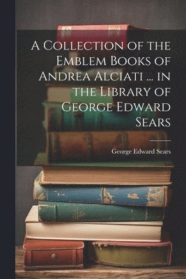 A Collection of the Emblem Books of Andrea Alciati ... in the Library of George Edward Sears 1