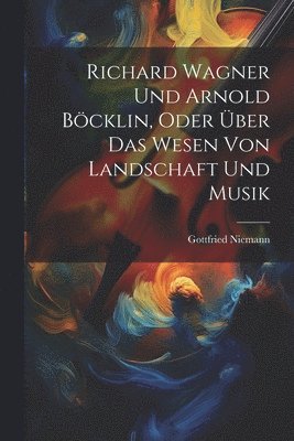 Richard Wagner Und Arnold Bcklin, Oder ber Das Wesen Von Landschaft Und Musik 1