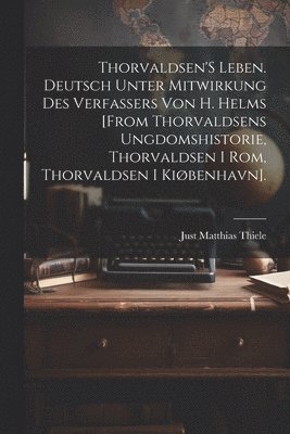 Thorvaldsen'S Leben. Deutsch Unter Mitwirkung Des Verfassers Von H. Helms [From Thorvaldsens Ungdomshistorie, Thorvaldsen I Rom, Thorvaldsen I Kibenhavn]. 1