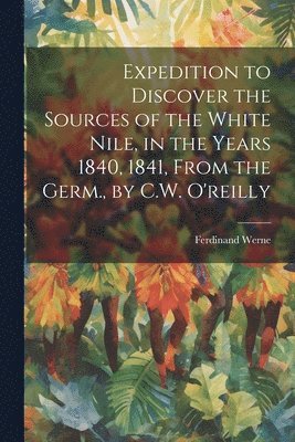 Expedition to Discover the Sources of the White Nile, in the Years 1840, 1841, From the Germ., by C.W. O'reilly 1