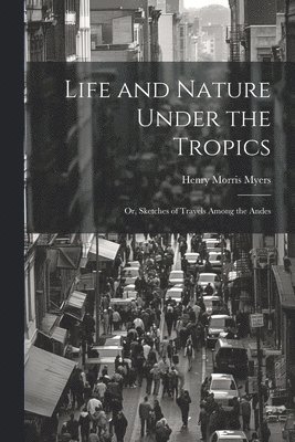 Life and Nature Under the Tropics; Or, Sketches of Travels Among the Andes 1