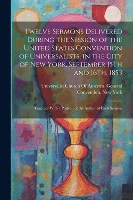 Twelve Sermons Delivered During the Session of the United States Convention of Universalists, in the City of New York, September 15Th and 16Th, 1853 1