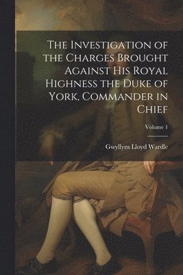 bokomslag Investigation of the Charges Brought Against His Royal Highness the Duke of York, Commander in Chief; Volume 1