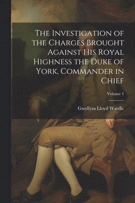 The Investigation of the Charges Brought Against His Royal Highness the Duke of York, Commander in Chief; Volume 1 1