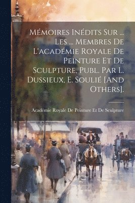 Académie Royale de Peinture Et de Sculp - Mémoires Inédits Sur ... Les ... Membres De L'académie Royale De Peinture Et De Sculpture, Publ. Par L. Dussieux, E. Soulié [And Others]., Häftad