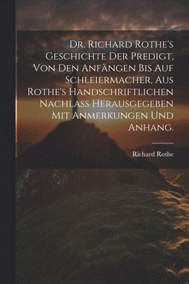 Dr. Richard Rothe's Geschichte der Predigt, von den Anfängen bis auf Schleiermacher, aus Rothe's handschriftlichen Nachlass herausgegeben mit Anmerkungen und Anhang.