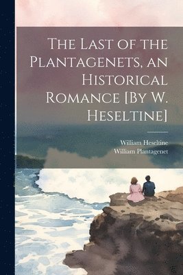 The Last of the Plantagenets, an Historical Romance [By W. Heseltine] 1