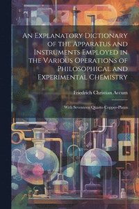 bokomslag An Explanatory Dictionary of the Apparatus and Instruments Employed in the Various Operations of Philosophical and Experimental Chemistry