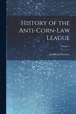 History of the Anti-Corn-Law League; Volume 1 1