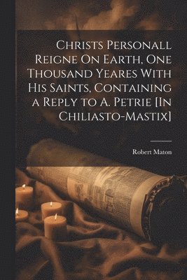 Christs Personall Reigne On Earth, One Thousand Yeares With His Saints, Containing a Reply to A. Petrie [In Chiliasto-Mastix] 1