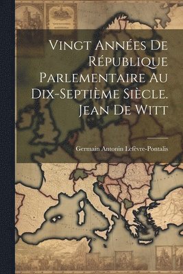 Vingt Annes De Rpublique Parlementaire Au Dix-Septime Sicle. Jean De Witt 1