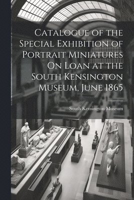 Catalogue of the Special Exhibition of Portrait Miniatures On Loan at the South Kensington Museum, June 1865 1