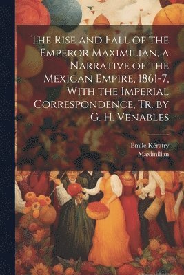 bokomslag The Rise and Fall of the Emperor Maximilian, a Narrative of the Mexican Empire, 1861-7, With the Imperial Correspondence, Tr. by G. H. Venables