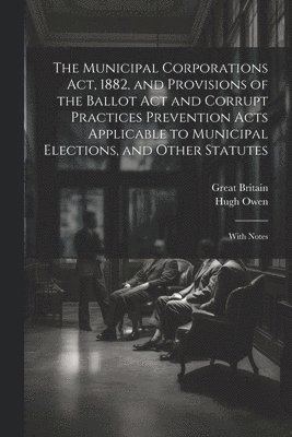 The Municipal Corporations Act, 1882, and Provisions of the Ballot Act and Corrupt Practices Prevention Acts Applicable to Municipal Elections, and Other Statutes 1