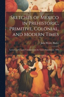 Sketches of Mexico in Prehistoric, Primitive, Colonial, and Modern Times 1