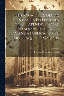 Joaquín Demetrio Casasús - Historia De La Deuda Contraida En Londres Con Un Apéndice Sobre El Estado Actual De La Hacienda Publica Por El Lic. Joaquin D. Casasus, Häftad