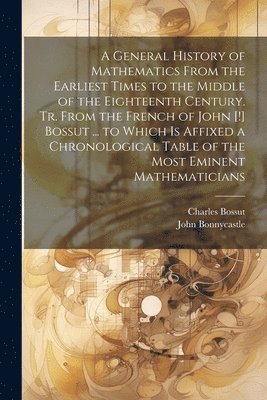 A General History of Mathematics From the Earliest Times to the Middle of the Eighteenth Century. Tr. From the French of John [!] Bossut ... to Which Is Affixed a Chronological Table of the Most 1