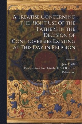 A Treatise Concerning the Right Use of the Fathers in the Decision of Controversies Existing at This Day in Religion 1