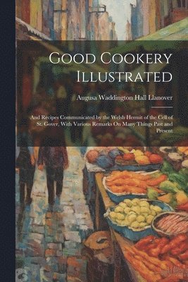 bokomslag Good Cookery Illustrated: And Recipes Communicated by the Welsh Hermit of the Cell of St. Gover, With Various Remarks On Many Things Past and Present