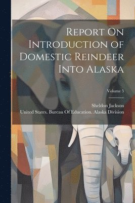 Sheldon Jackson, United States Bureau of Education a - Report On Introduction of Domestic Reindeer Into Alaska; Volume 5, Häftad