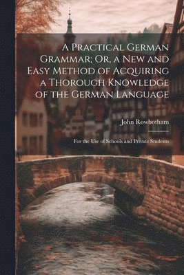Practical German Grammar; Or, a New and Easy Method of Acquiring a Thorough Knowledge of the German Language