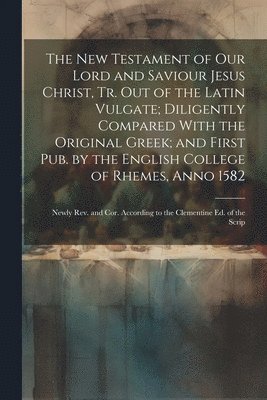 The New Testament of Our Lord and Saviour Jesus Christ, Tr. Out of the Latin Vulgate; Diligently Compared With the Original Greek; and First Pub. by the English College of Rhemes, Anno 1582 1