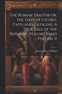 bokomslag The Roman Traitor or, the Days of Cicero, Cato and Cataline. A True Tale of the Republic, Volume I and Volume II