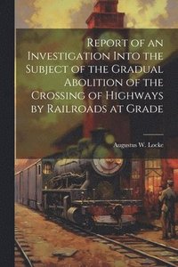 bokomslag Report of an Investigation Into the Subject of the Gradual Abolition of the Crossing of Highways by Railroads at Grade