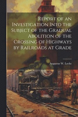 Report of an Investigation Into the Subject of the Gradual Abolition of the Crossing of Highways by Railroads at Grade 1