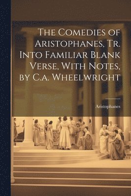 The Comedies of Aristophanes, Tr. Into Familiar Blank Verse, With Notes, by C.a. Wheelwright 1