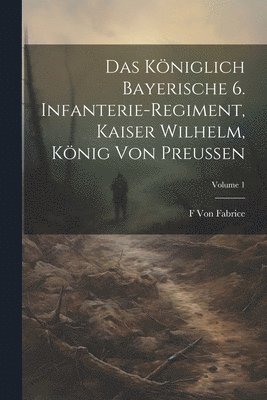Das Kniglich Bayerische 6. Infanterie-Regiment, Kaiser Wilhelm, Knig Von Preussen; Volume 1 1