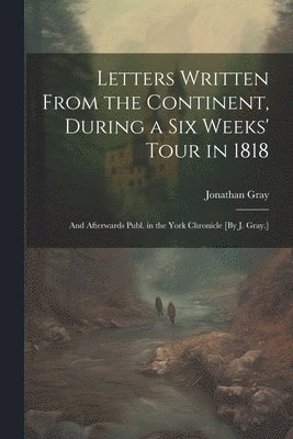 Jonathan Gray - Letters Written From the Continent, During a Six Weeks' Tour in 1818; and Afterwards Publ. in the York Chronicle [By J. Gray.], Häftad