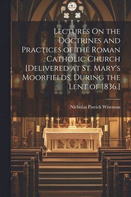 Nicholas Patrick Wiseman - Lectures On the Doctrines and Practices of the Roman Catholic Church [Delivered at St. Mary's Moorfields, During the Lent of 1836.], Häftad