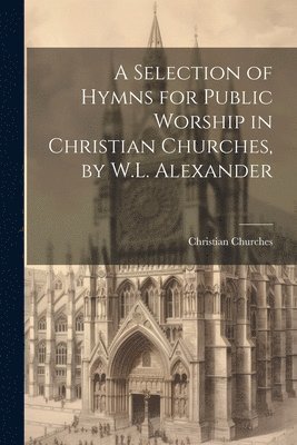 A Selection of Hymns for Public Worship in Christian Churches, by W.L. Alexander 1