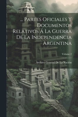 ... Partes Oficiales Y Documentos Relativos  La Guerra De La Independencia Argentina; Volume 2 1