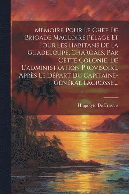 Mmoire Pour Le Chef De Brigade Magloire Plage Et Pour Les Habitans De La Guadeloupe, Charges, Par Cette Colonie, De L'administration Provisoire, Aprs Le Dpart Du Capitaine-Gnral 1