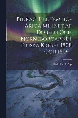 Bidrag Till Femtio-riga Minnet Af Dbeln Och Bjrneborgarne I Finska Kriget 1808 Och 1809... 1