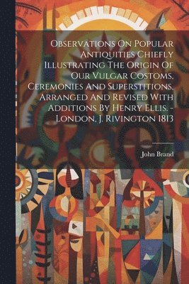 bokomslag Observations On Popular Antiquities Chiefly Illustrating The Origin Of Our Vulgar Costoms, Ceremonies And Superstitions, Arranged And Revised With Additions By Henry Ellis. - London, J. Rivington 1813