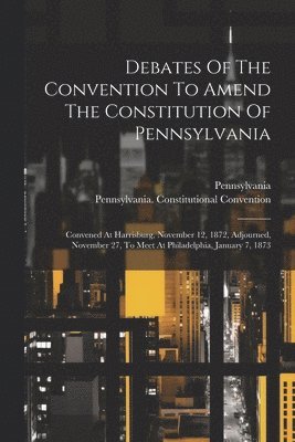 Debates Of The Convention To Amend The Constitution Of Pennsylvania 1