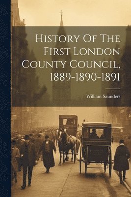 William Saunders - History Of The First London County Council, 1889-1890-1891, Häftad
