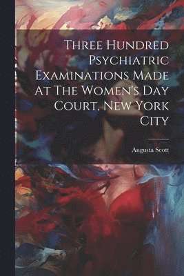 bokomslag Three Hundred Psychiatric Examinations Made At The Women's Day Court, New York City