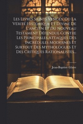 Les Livres Saints Vengés, Ou La Vérité Historique Et Divine De L'ancien Et Du Nouveau Testament Défendue Contre Les Principales Attaques Des Incrédules Modernes Et Surtout Des Mythologues Et Des Critiques Rationalistes...