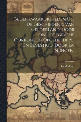 Gedenkwaardigheden Uit De Geschiedenis Van Gelderland, Door Onuitgegevene Oorkonden Opgehelderd En Bevestigd, Door I.a. Nijhoff... 1